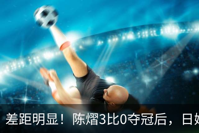 差距明显！陈熠3比0夺冠后，日媒一针见血，指出张本美和惨败原因