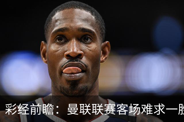 彩经前瞻：曼联联赛客场难求一胜，切尔西主场进攻强势