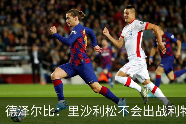 德泽尔比：里沙利松不会出战利物浦；托纳利将因伤缺阵