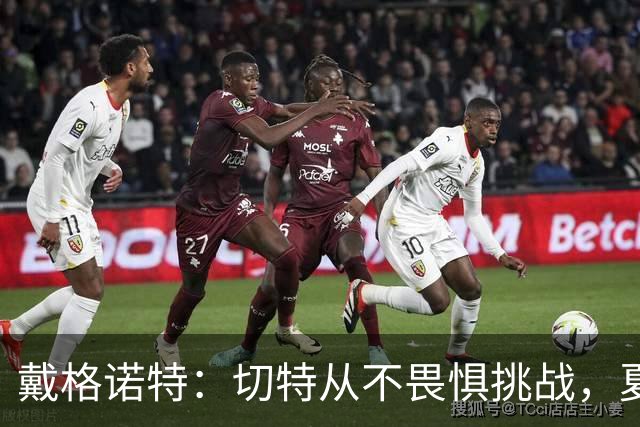 戴格诺特：切特从不畏惧挑战，夏天外界议论很多但他让我欣慰