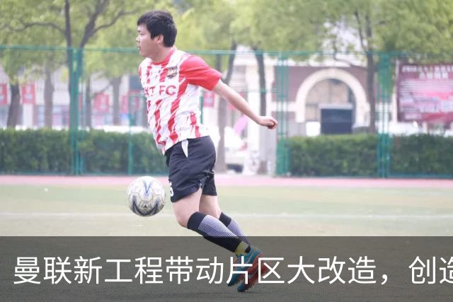 曼联新工程带动片区大改造，创造4.8万就业、年增收627亿元