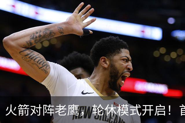 火箭对阵老鹰，轮休模式开启！首发阵容或调整？新援顶替范乔丹，饼皇重回轮换