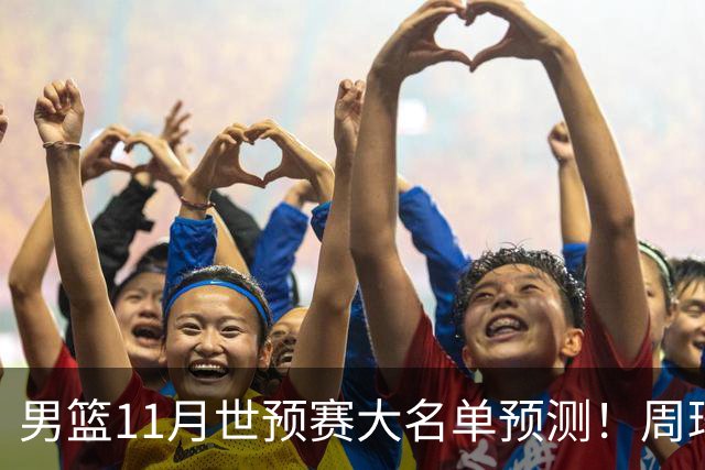 男篮11月世预赛大名单预测！周琦回归成定局，上海男篮或成大赢家，赵睿恐难取代廖三宁