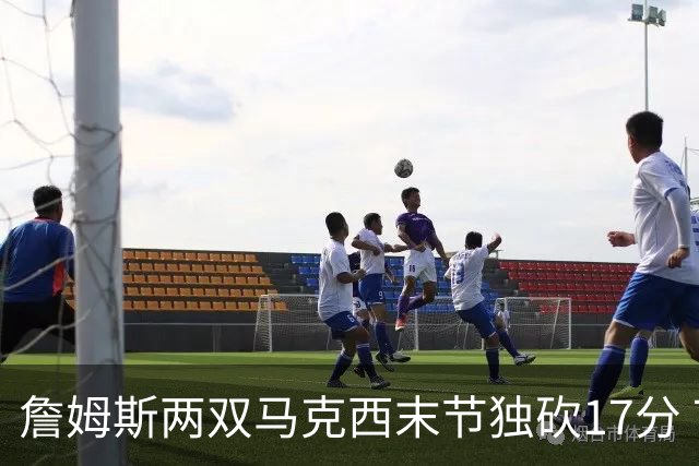 詹姆斯两双马克西末节独砍17分 76人逆转步行者