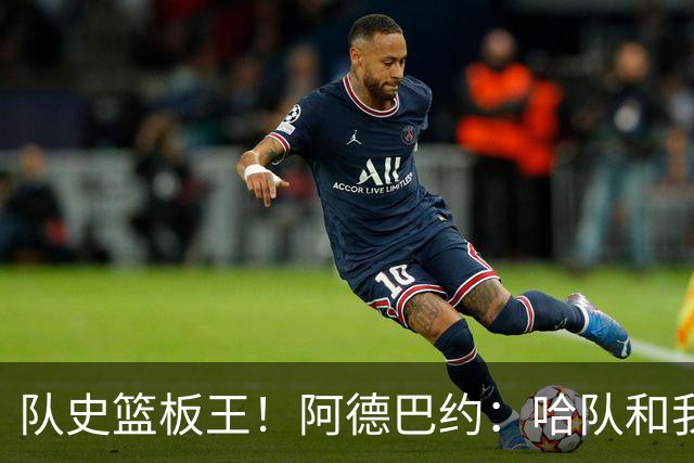 队史篮板王！阿德巴约：哈队和我亦师亦友 他总会陪我排忧解难
