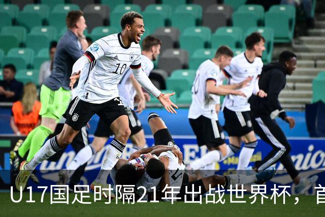 U17国足时隔21年出战世界杯，首战遭遇西班牙队，争取杀进淘汰赛